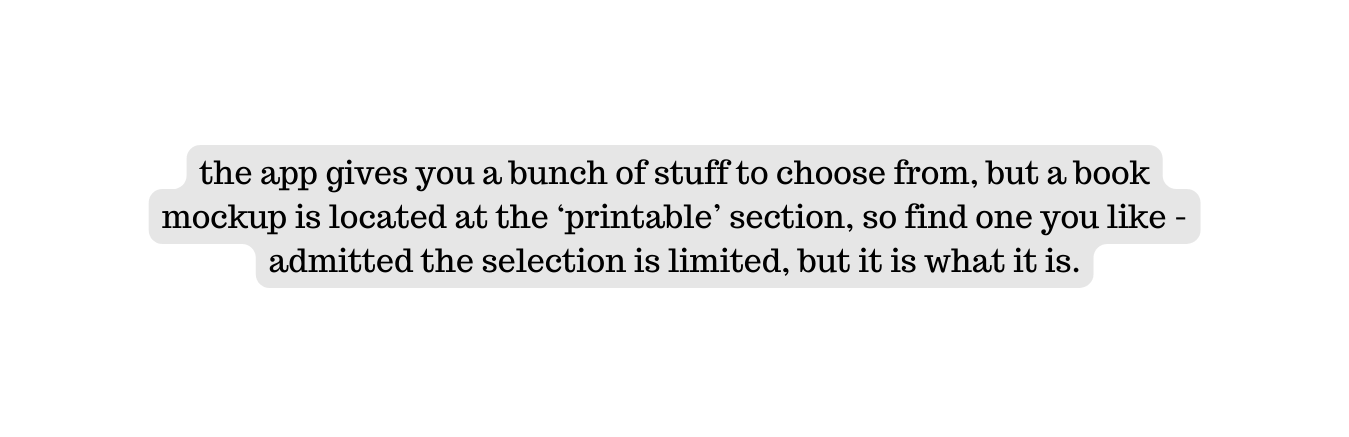 the app gives you a bunch of stuff to choose from but a book mockup is located at the printable section so find one you like admitted the selection is limited but it is what it is