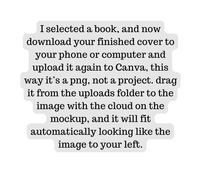 I selected a book and now download your finished cover to your phone or computer and upload it again to Canva this way it s a png not a project drag it from the uploads folder to the image with the cloud on the mockup and it will fit automatically looking like the image to your left